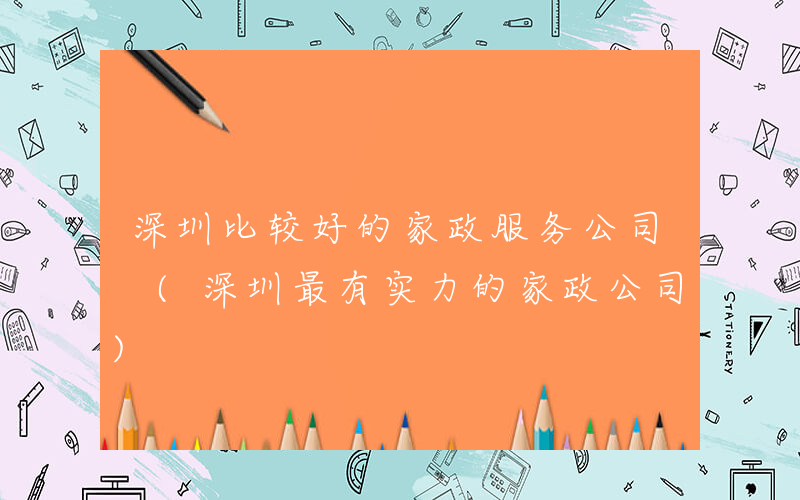 深圳比较好的家政服务公司 (深圳最有实力的家政公司)